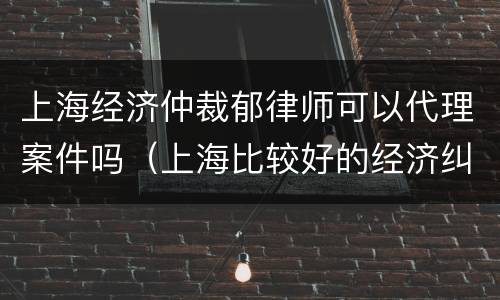 上海经济仲裁郁律师可以代理案件吗（上海比较好的经济纠纷律师事务所）