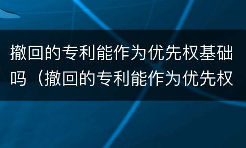 撤回的专利能作为优先权基础吗（撤回的专利能作为优先权基础吗）
