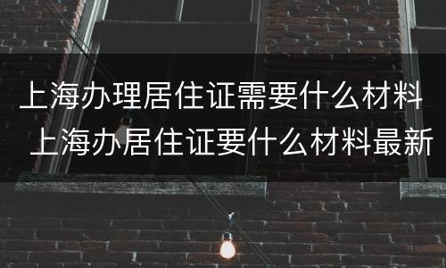 上海办理居住证需要什么材料 上海办居住证要什么材料最新