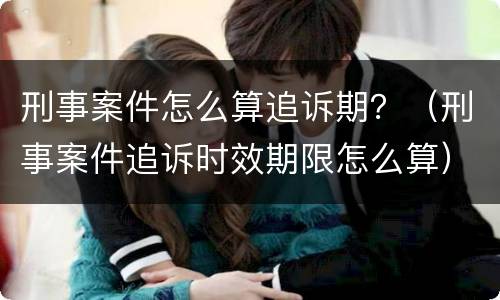 刑事案件怎么算追诉期？（刑事案件追诉时效期限怎么算）