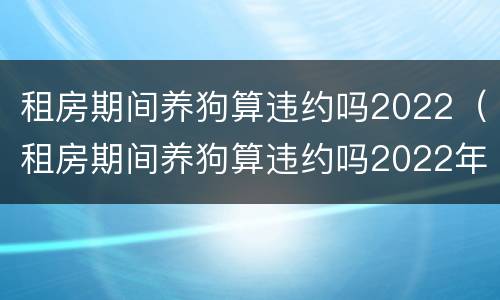 租房期间养狗算违约吗2022（租房期间养狗算违约吗2022年）