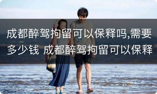 成都醉驾拘留可以保释吗,需要多少钱 成都醉驾拘留可以保释吗,需要多少钱呢