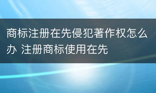 商标注册在先侵犯著作权怎么办 注册商标使用在先