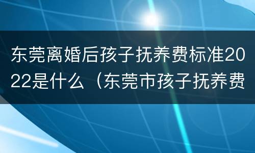 东莞离婚后孩子抚养费标准2022是什么（东莞市孩子抚养费一般什么标准）