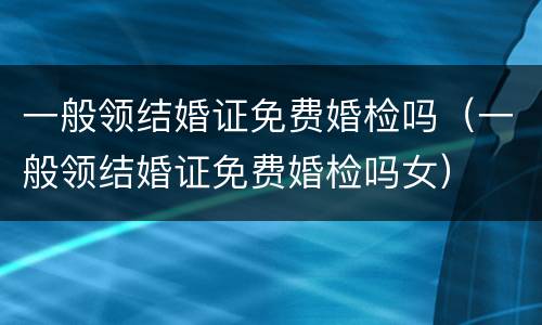 一般领结婚证免费婚检吗（一般领结婚证免费婚检吗女）
