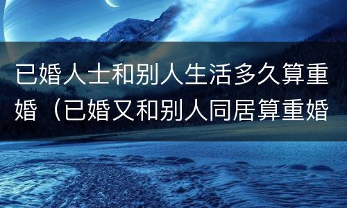 已婚人士和别人生活多久算重婚（已婚又和别人同居算重婚）