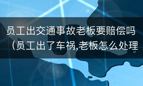 员工出交通事故老板要赔偿吗（员工出了车祸,老板怎么处理）