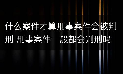 什么案件才算刑事案件会被判刑 刑事案件一般都会判刑吗