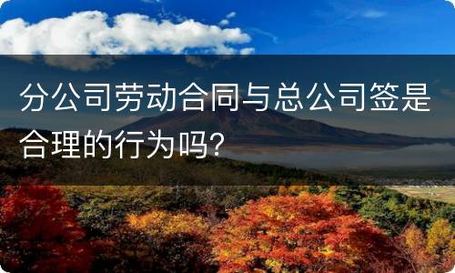 分公司劳动合同与总公司签是合理的行为吗？
