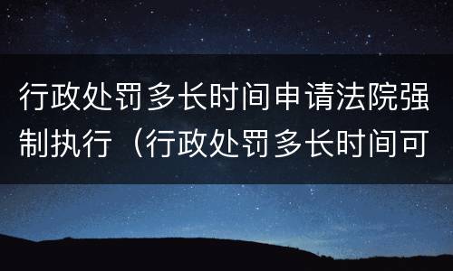 行政处罚多长时间申请法院强制执行（行政处罚多长时间可以申请法院强制执行）
