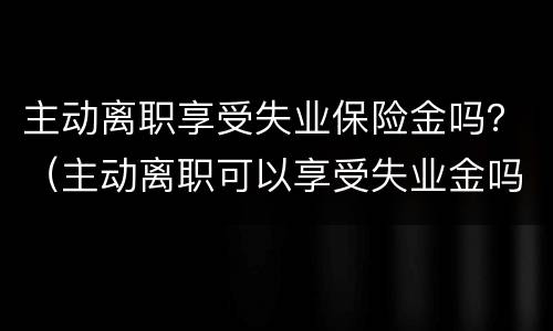 主动离职享受失业保险金吗？（主动离职可以享受失业金吗?）