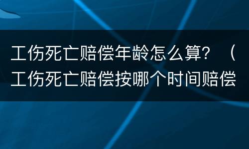 工伤死亡赔偿年龄怎么算？（工伤死亡赔偿按哪个时间赔偿）
