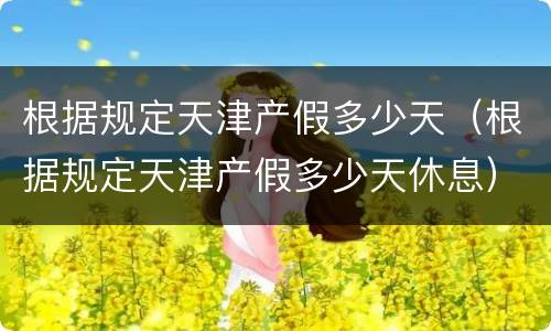 根据规定天津产假多少天（根据规定天津产假多少天休息）