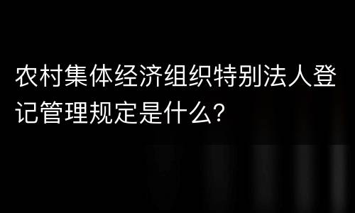 农村集体经济组织特别法人登记管理规定是什么？