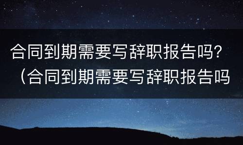 合同到期需要写辞职报告吗？（合同到期需要写辞职报告吗）