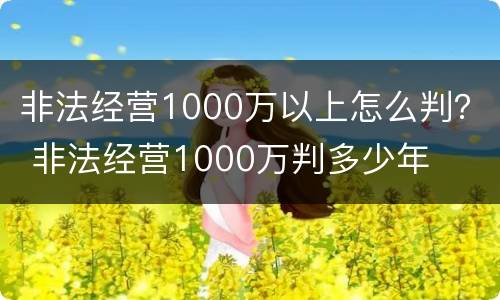 非法经营1000万以上怎么判？ 非法经营1000万判多少年
