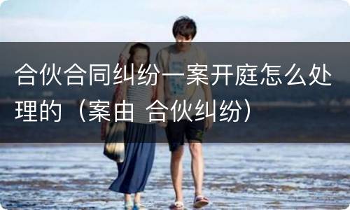 合伙合同纠纷一案开庭怎么处理的（案由 合伙纠纷）