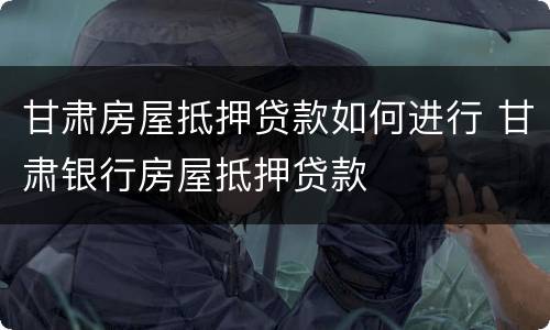 甘肃房屋抵押贷款如何进行 甘肃银行房屋抵押贷款