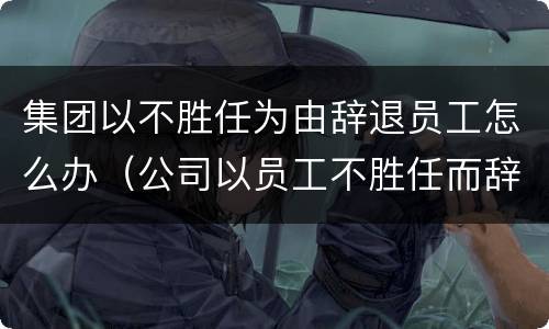 集团以不胜任为由辞退员工怎么办（公司以员工不胜任而辞退）