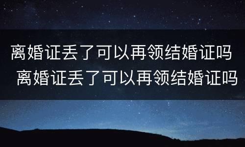 离婚证丢了可以再领结婚证吗 离婚证丢了可以再领结婚证吗现在