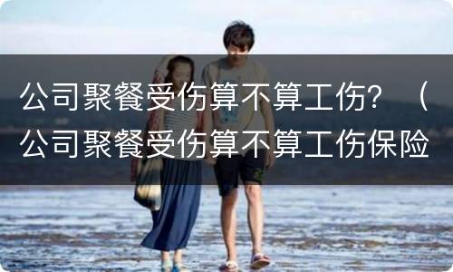 公司聚餐受伤算不算工伤？（公司聚餐受伤算不算工伤保险）