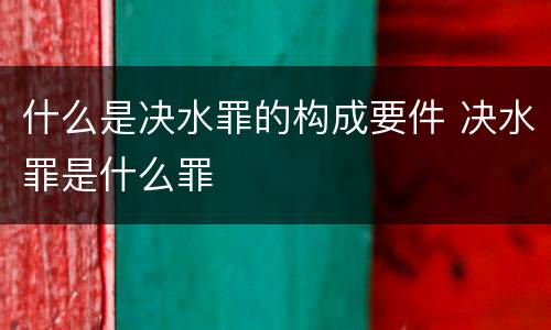 什么是决水罪的构成要件 决水罪是什么罪