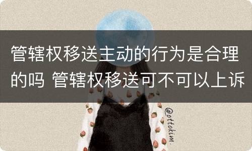 管辖权移送主动的行为是合理的吗 管辖权移送可不可以上诉