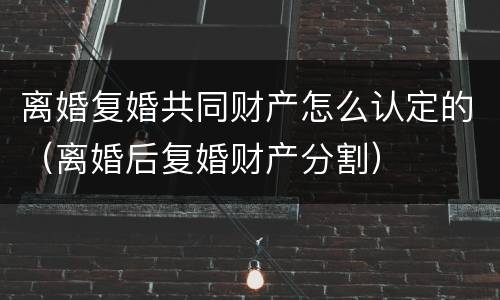 离婚复婚共同财产怎么认定的（离婚后复婚财产分割）