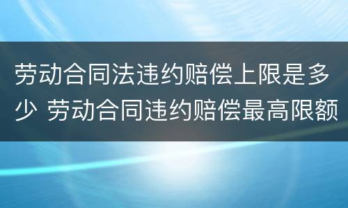 劳动合同法违约赔偿上限是多少 劳动合同违约赔偿最高限额