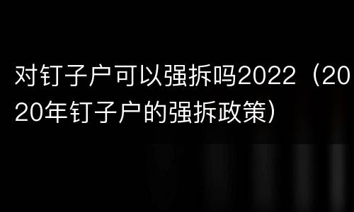 对钉子户可以强拆吗2022（2020年钉子户的强拆政策）