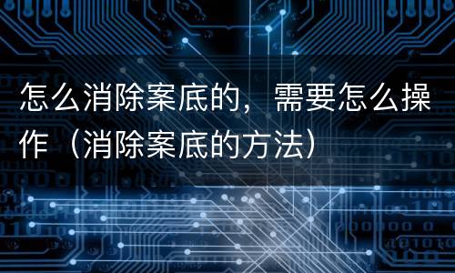 怎么消除案底的，需要怎么操作（消除案底的方法）
