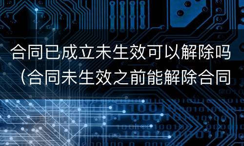 合同已成立未生效可以解除吗（合同未生效之前能解除合同吗）
