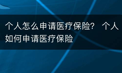 个人怎么申请医疗保险？ 个人如何申请医疗保险