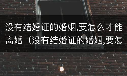 没有结婚证的婚姻,要怎么才能离婚（没有结婚证的婚姻,要怎么才能离婚?听听律师怎么说!）