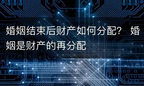 婚姻结束后财产如何分配？ 婚姻是财产的再分配