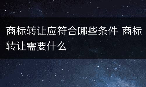 商标转让应符合哪些条件 商标转让需要什么