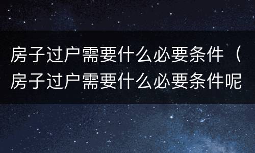 房子过户需要什么必要条件（房子过户需要什么必要条件呢）