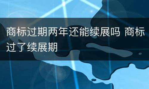商标过期两年还能续展吗 商标过了续展期