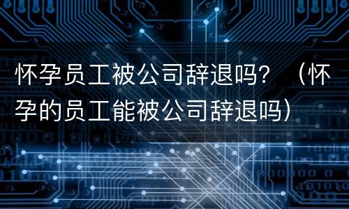 怀孕员工被公司辞退吗？（怀孕的员工能被公司辞退吗）