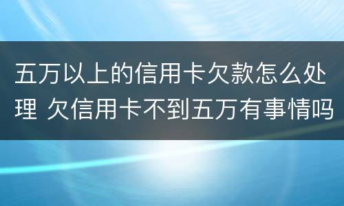 五万以上的信用卡欠款怎么处理 欠信用卡不到五万有事情吗