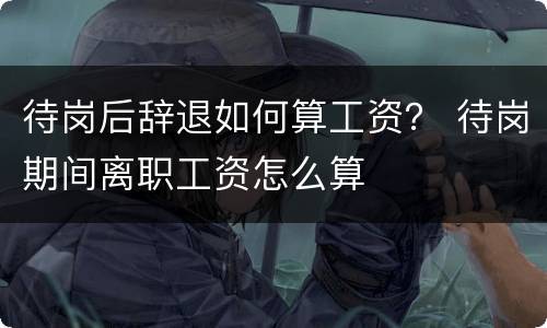 待岗后辞退如何算工资？ 待岗期间离职工资怎么算