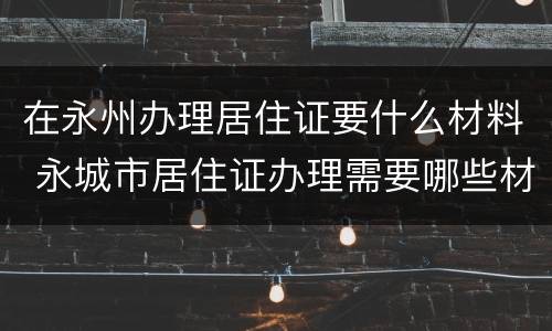 在永州办理居住证要什么材料 永城市居住证办理需要哪些材料