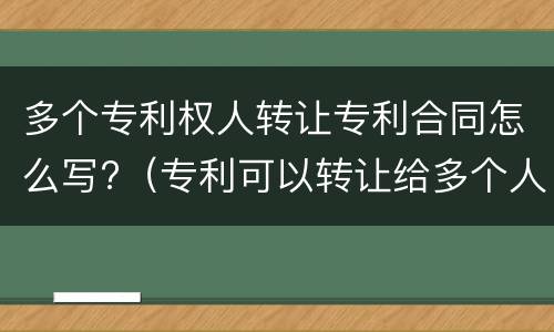 多个专利权人转让专利合同怎么写?（专利可以转让给多个人吗）