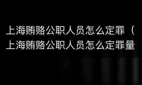 上海贿赂公职人员怎么定罪（上海贿赂公职人员怎么定罪量刑标准）