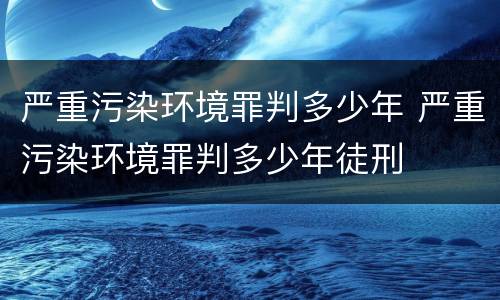 严重污染环境罪判多少年 严重污染环境罪判多少年徒刑
