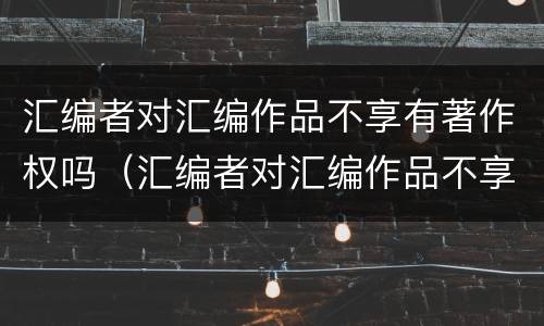 汇编者对汇编作品不享有著作权吗（汇编者对汇编作品不享有著作权吗）