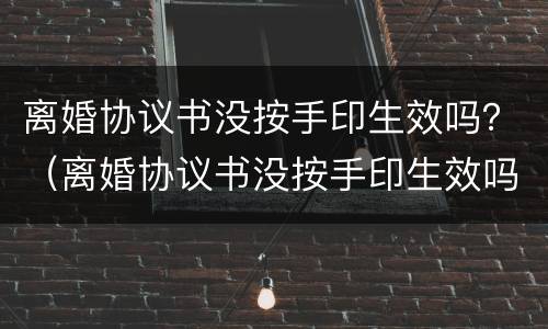 离婚协议书没按手印生效吗？（离婚协议书没按手印生效吗有效吗）