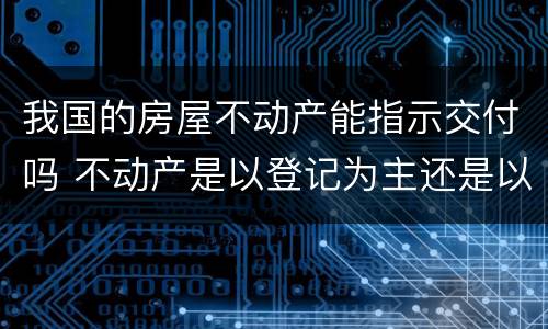 我国的房屋不动产能指示交付吗 不动产是以登记为主还是以交付为主