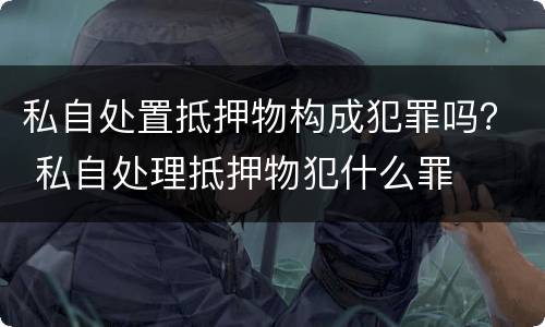 私自处置抵押物构成犯罪吗？ 私自处理抵押物犯什么罪