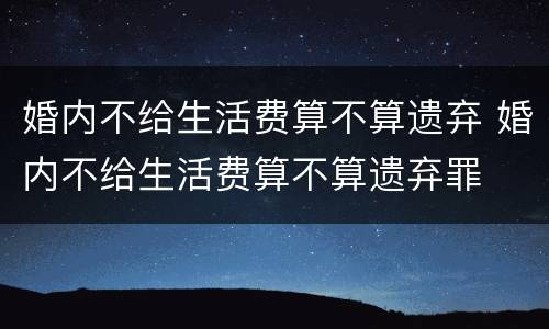 婚内不给生活费算不算遗弃 婚内不给生活费算不算遗弃罪